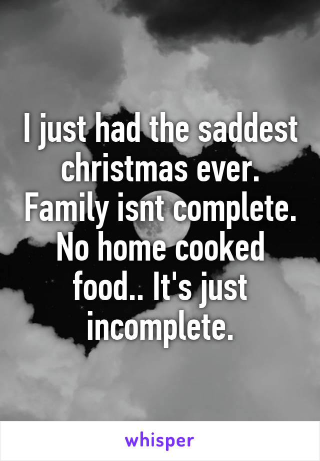 I just had the saddest christmas ever. Family isnt complete. No home cooked food.. It's just incomplete.