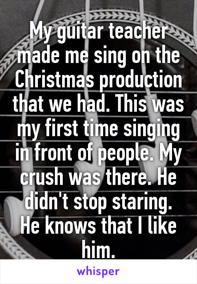 My guitar teacher made me sing on the Christmas production that we had. This was my first time singing in front of people. My crush was there. He didn't stop staring. He knows that I like him.