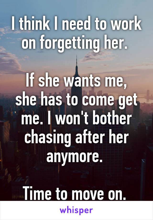 I think I need to work on forgetting her. 

If she wants me, she has to come get me. I won't bother chasing after her anymore. 

Time to move on. 