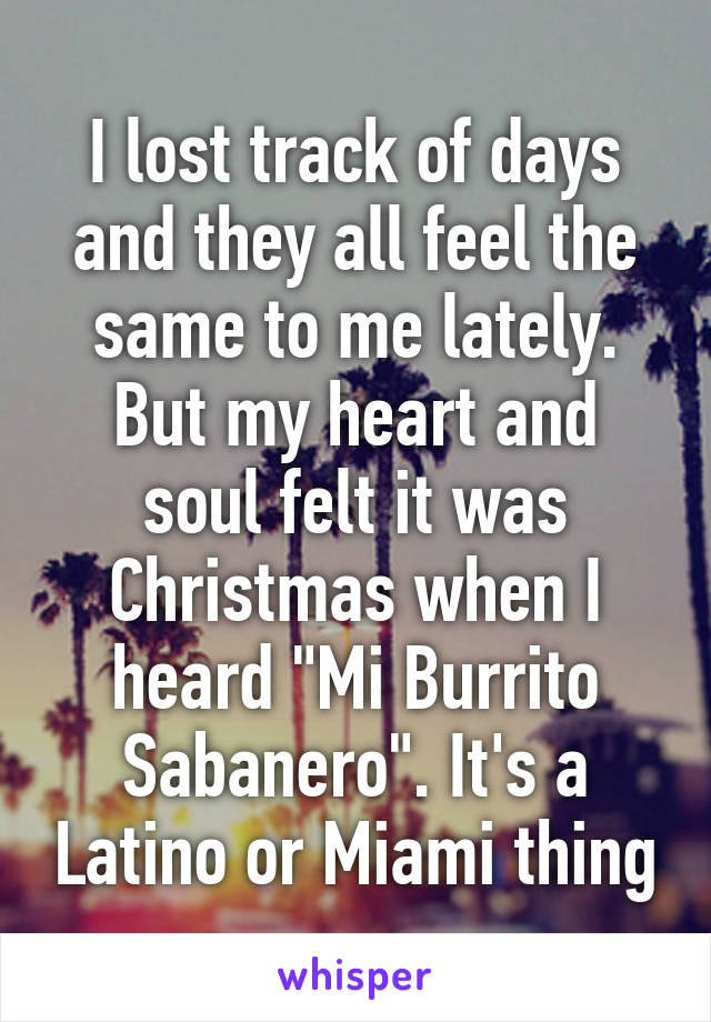 I lost track of days and they all feel the same to me lately. But my heart and soul felt it was Christmas when I heard "Mi Burrito Sabanero". It's a Latino or Miami thing