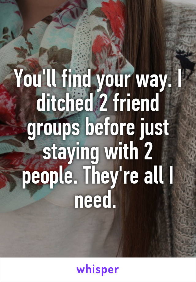 You'll find your way. I ditched 2 friend groups before just staying with 2 people. They're all I need. 