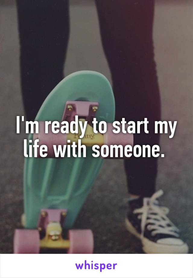 I'm ready to start my life with someone. 