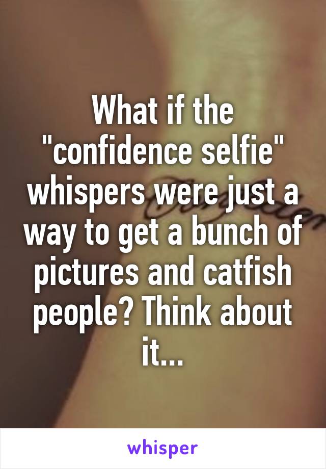 What if the "confidence selfie" whispers were just a way to get a bunch of pictures and catfish people? Think about it...