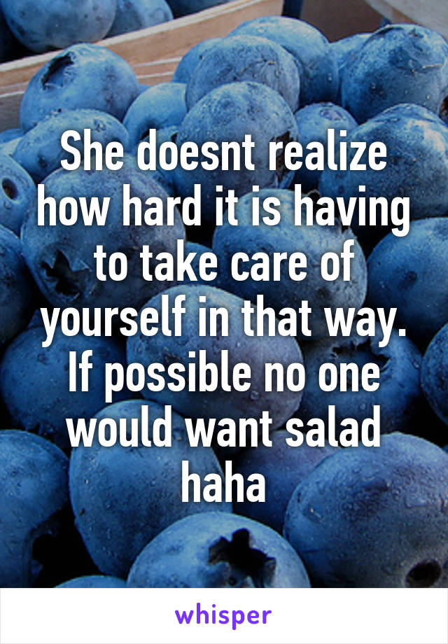 She doesnt realize how hard it is having to take care of yourself in that way. If possible no one would want salad haha