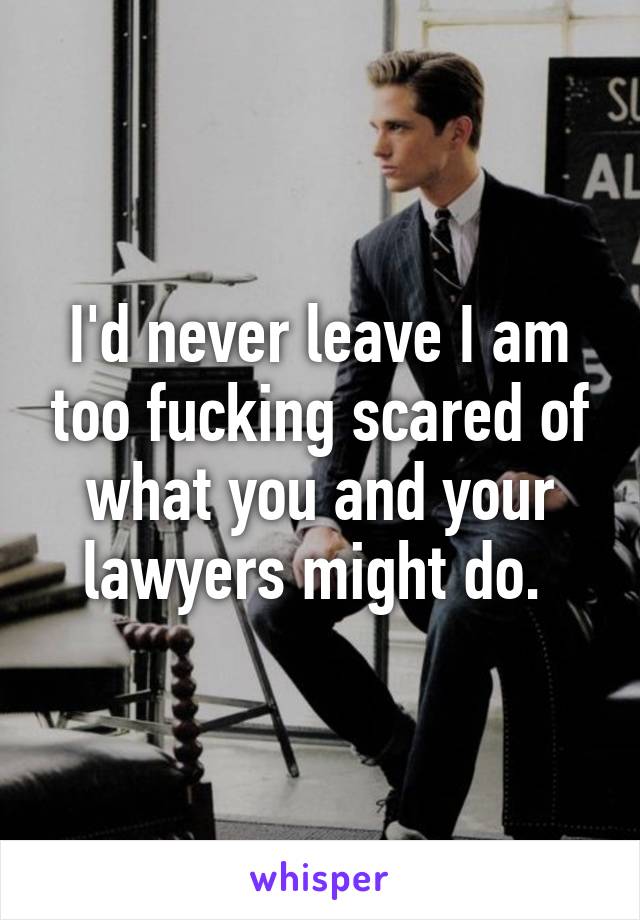 I'd never leave I am too fucking scared of what you and your lawyers might do. 