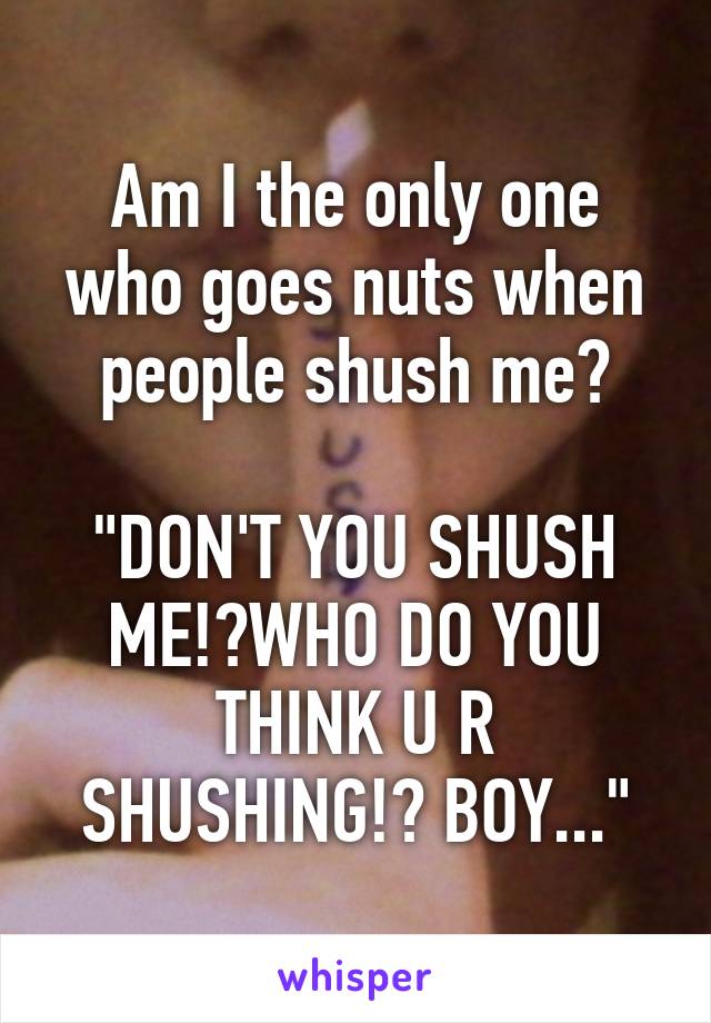 Am I the only one who goes nuts when people shush me?

"DON'T YOU SHUSH ME!?WHO DO YOU THINK U R SHUSHING!? BOY..."