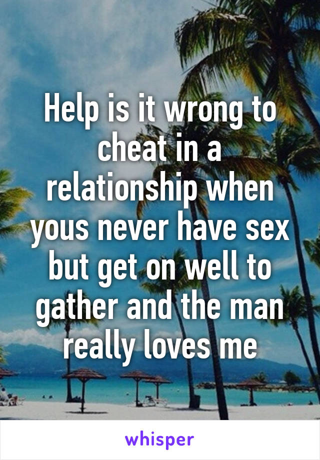 Help is it wrong to cheat in a relationship when yous never have sex but get on well to gather and the man really loves me