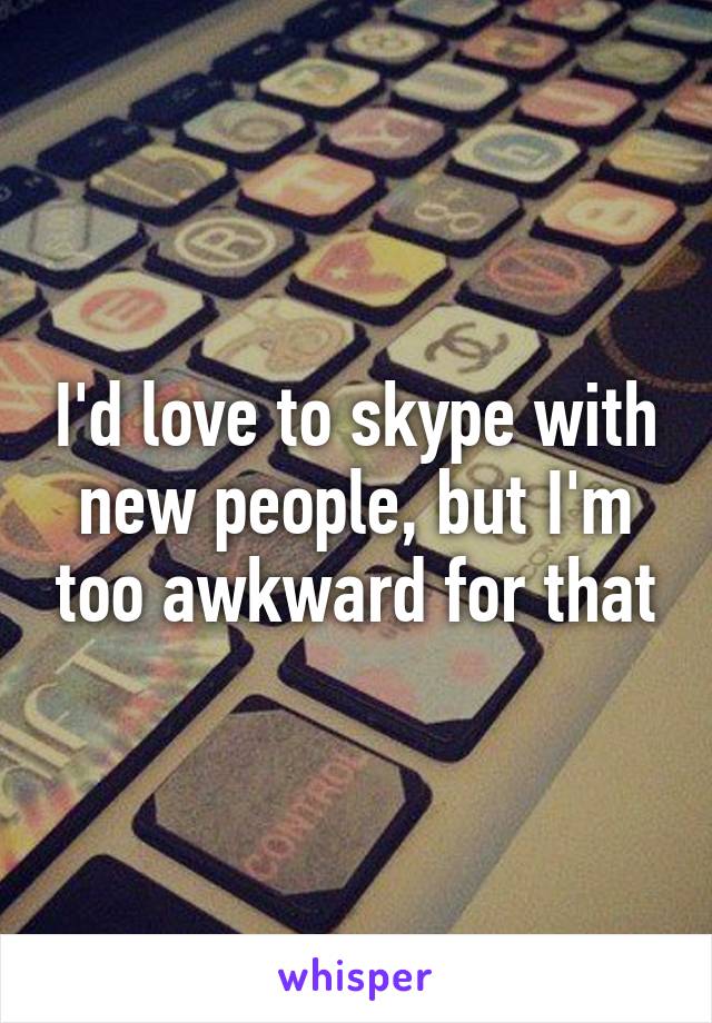 I'd love to skype with new people, but I'm too awkward for that