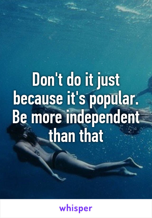 Don't do it just because it's popular. Be more independent than that