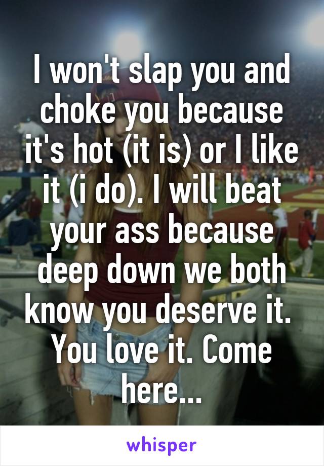 I won't slap you and choke you because it's hot (it is) or I like it (i do). I will beat your ass because deep down we both know you deserve it. 
You love it. Come here...