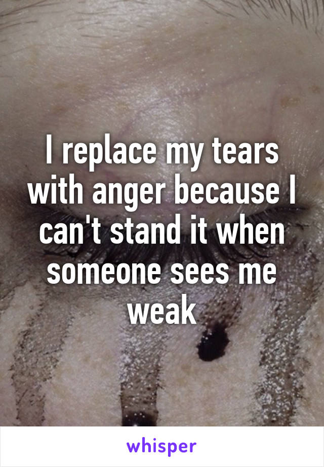 I replace my tears with anger because I can't stand it when someone sees me weak