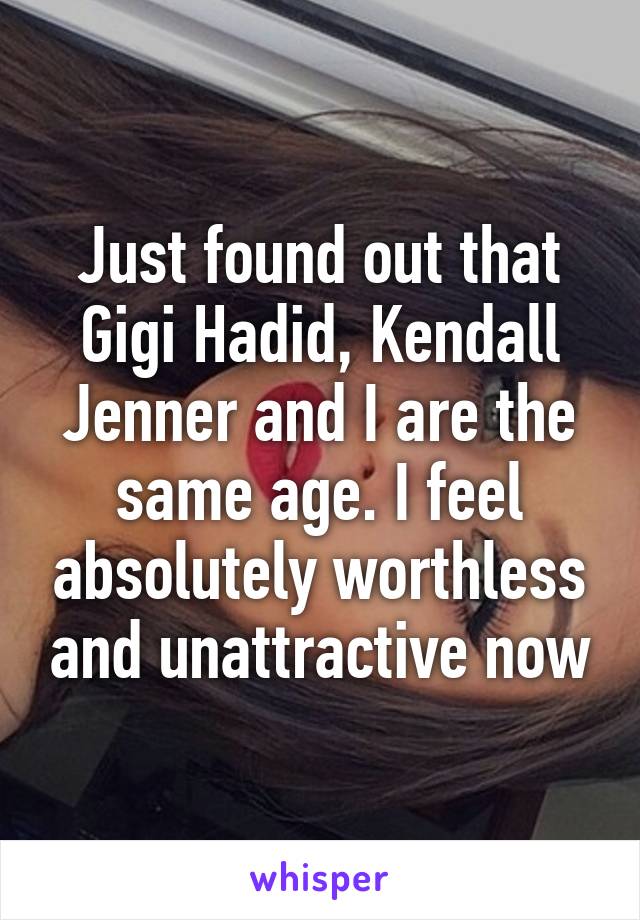 Just found out that Gigi Hadid, Kendall Jenner and I are the same age. I feel absolutely worthless and unattractive now