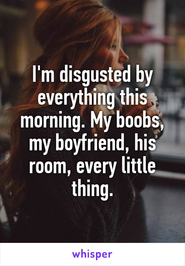 I'm disgusted by everything this morning. My boobs, my boyfriend, his room, every little thing.