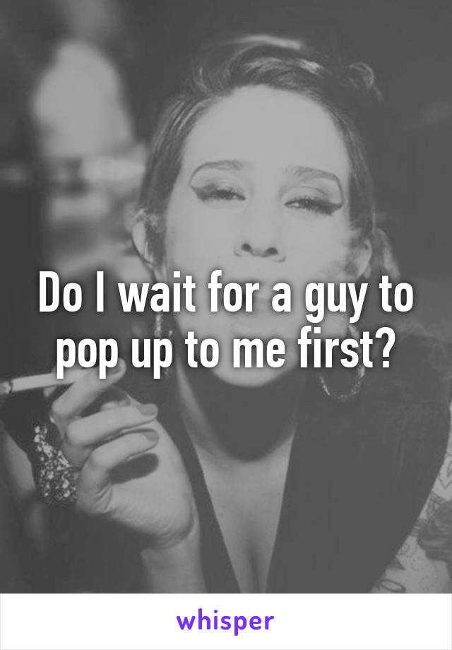 Do I wait for a guy to pop up to me first?