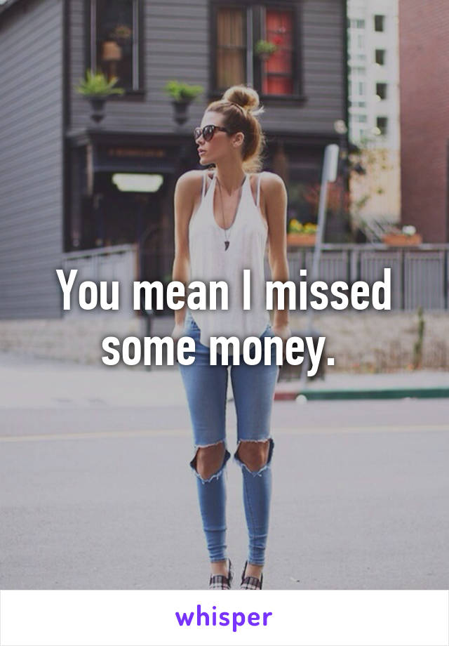 You mean I missed some money. 