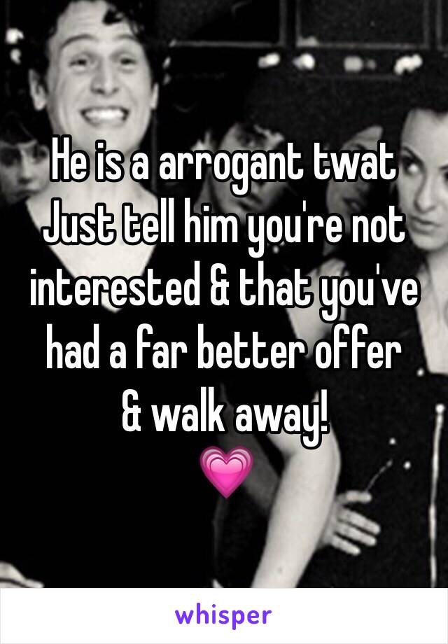 He is a arrogant twat 
Just tell him you're not interested & that you've had a far better offer
& walk away!
💗