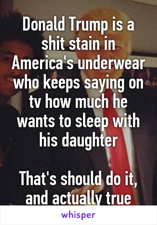 Donald Trump is a shit stain in America's underwear who keeps saying on tv how much he wants to sleep with his daughter

That's should do it, and actually true