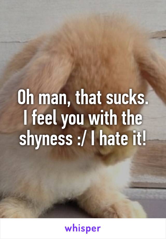 Oh man, that sucks.
I feel you with the shyness :/ I hate it!