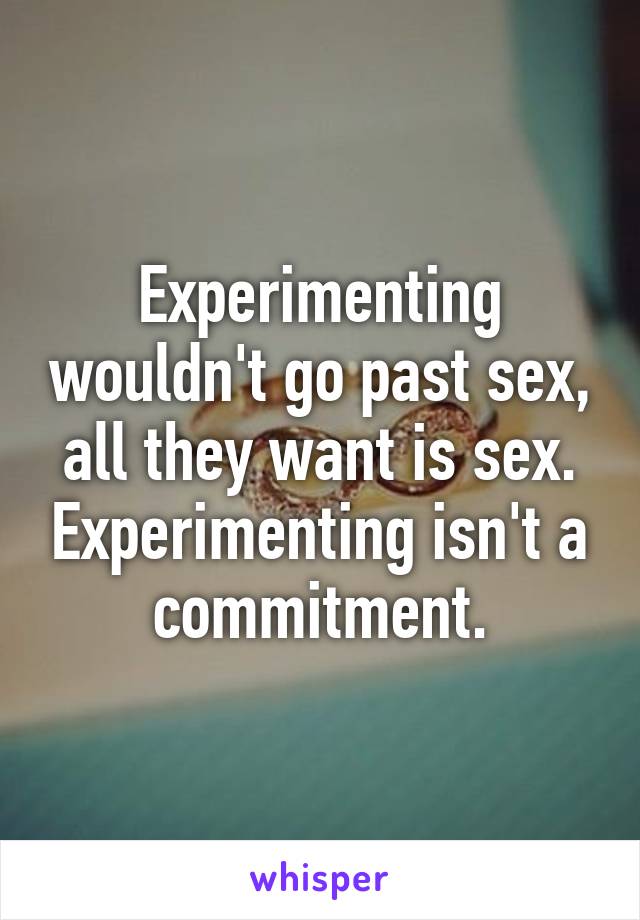 Experimenting wouldn't go past sex, all they want is sex. Experimenting isn't a commitment.