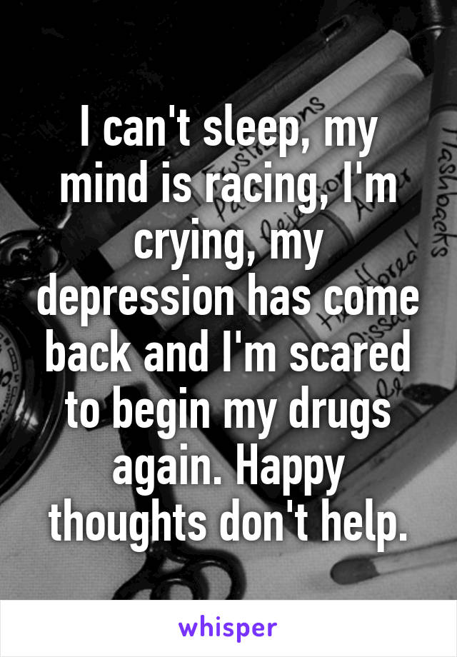 I can't sleep, my mind is racing, I'm crying, my depression has come back and I'm scared to begin my drugs again. Happy thoughts don't help.