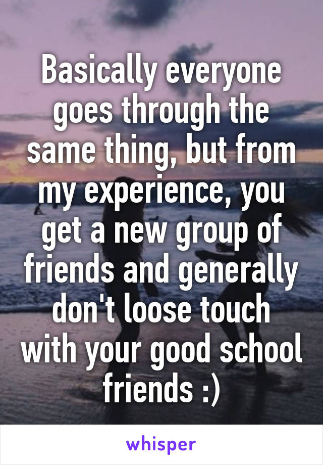 Basically everyone goes through the same thing, but from my experience, you get a new group of friends and generally don't loose touch with your good school friends :)