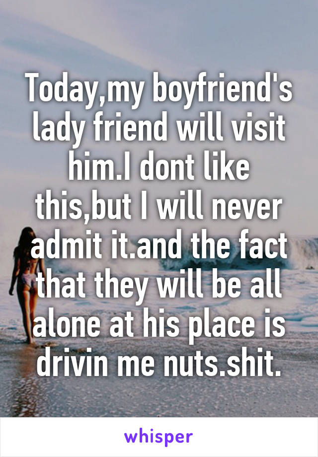 Today,my boyfriend's lady friend will visit him.I dont like this,but I will never admit it.and the fact that they will be all alone at his place is drivin me nuts.shit.