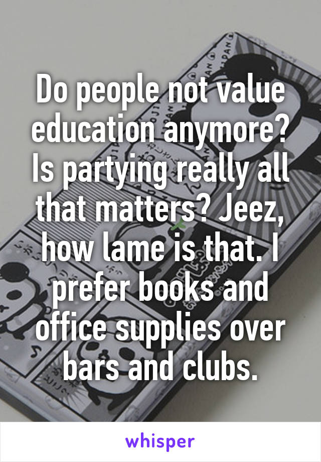 Do people not value education anymore? Is partying really all that matters? Jeez, how lame is that. I prefer books and office supplies over bars and clubs.