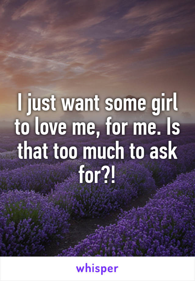 I just want some girl to love me, for me. Is that too much to ask for?!