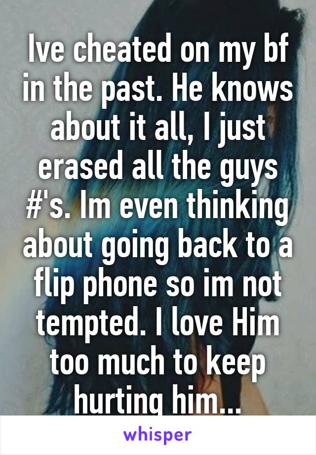 Ive cheated on my bf in the past. He knows about it all, I just erased all the guys #'s. Im even thinking about going back to a flip phone so im not tempted. I love Him too much to keep hurting him...