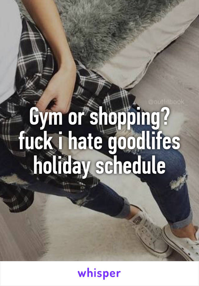 Gym or shopping? fuck i hate goodlifes holiday schedule