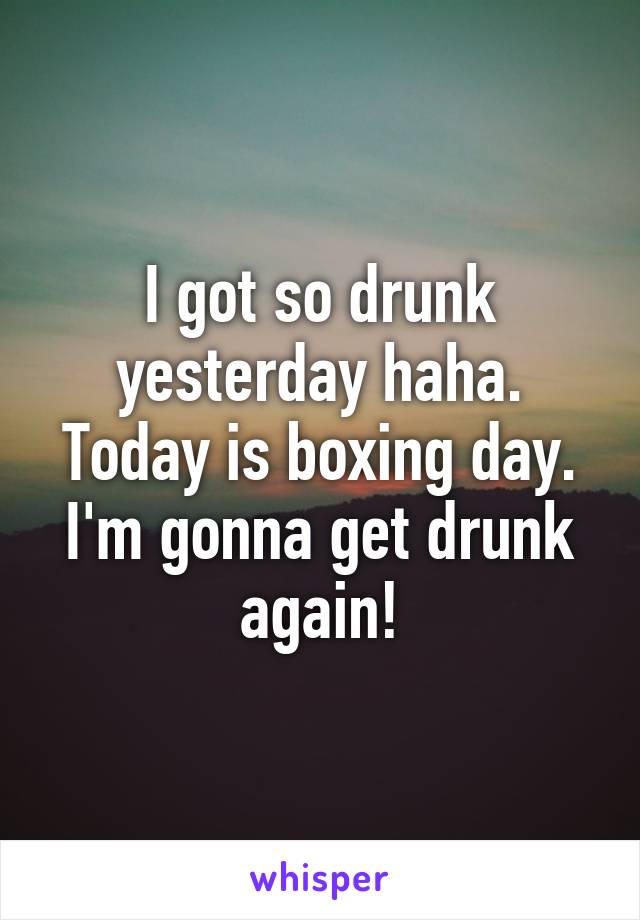 I got so drunk yesterday haha.
Today is boxing day. I'm gonna get drunk again!