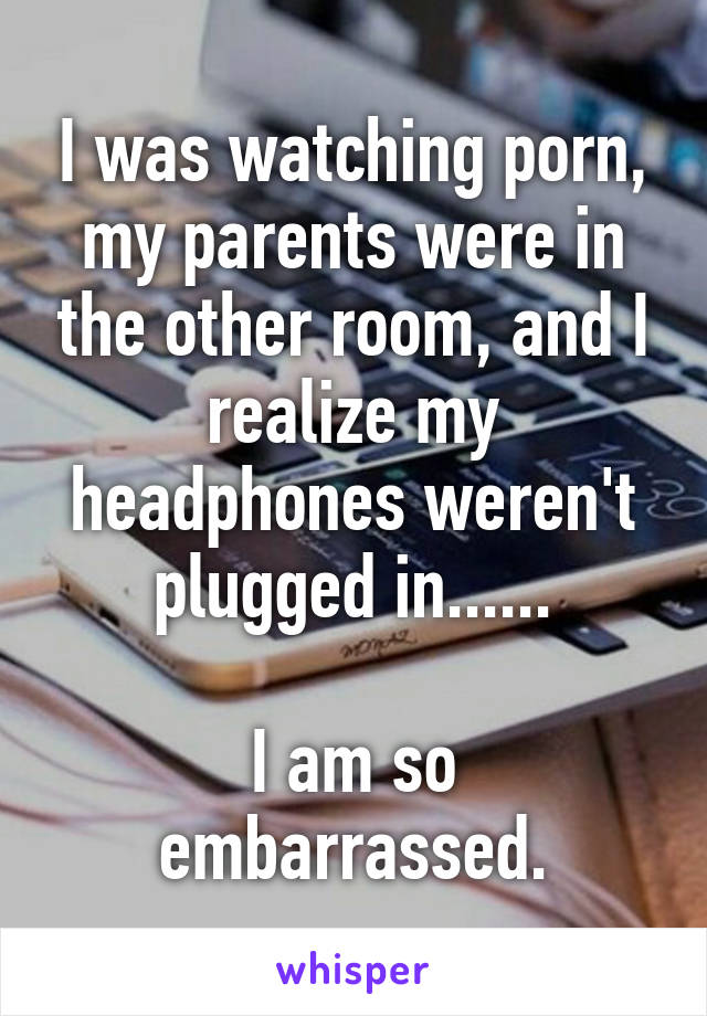 I was watching porn, my parents were in the other room, and I realize my headphones weren't plugged in......

I am so embarrassed.