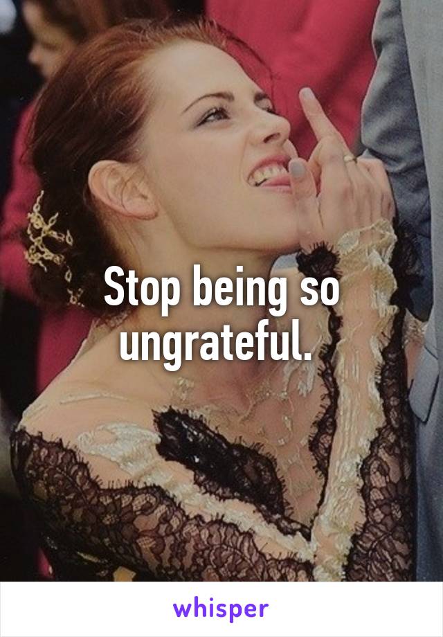 Stop being so ungrateful. 