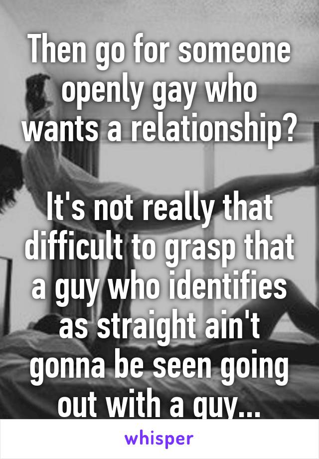 Then go for someone openly gay who wants a relationship? 
It's not really that difficult to grasp that a guy who identifies as straight ain't gonna be seen going out with a guy...