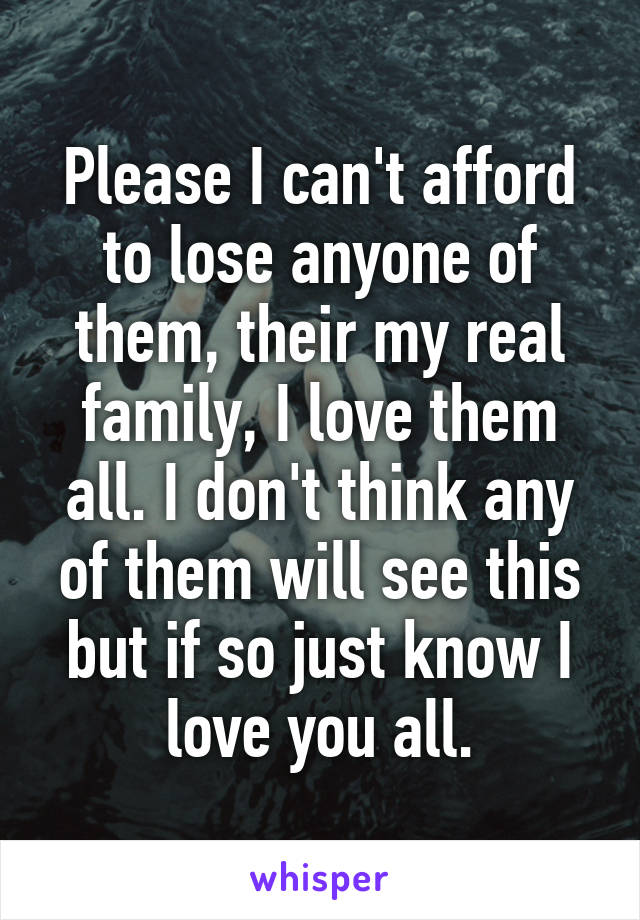 Please I can't afford to lose anyone of them, their my real family, I love them all. I don't think any of them will see this but if so just know I love you all.