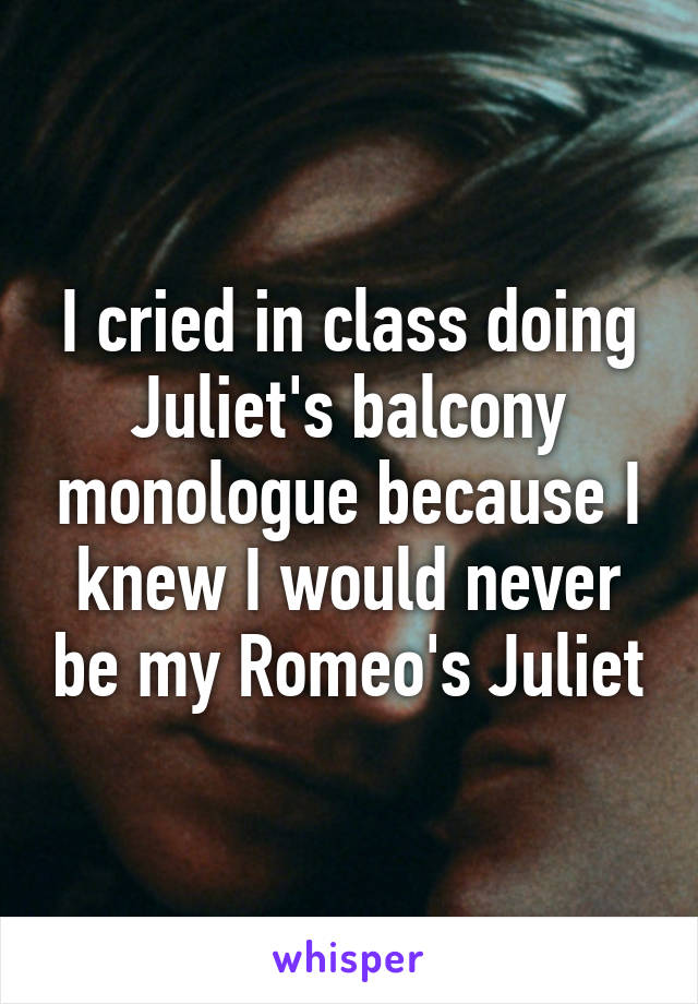 I cried in class doing Juliet's balcony monologue because I knew I would never be my Romeo's Juliet