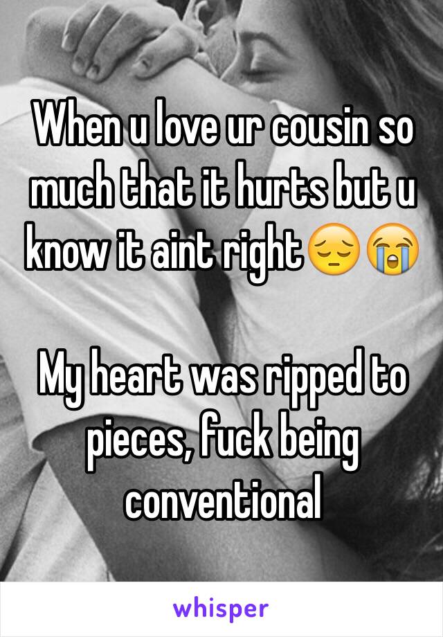 When u love ur cousin so much that it hurts but u know it aint right😔😭

My heart was ripped to pieces, fuck being conventional