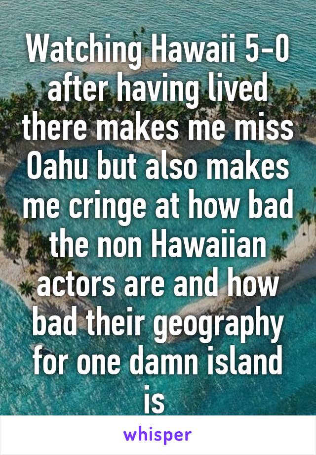 Watching Hawaii 5-0 after having lived there makes me miss Oahu but also makes me cringe at how bad the non Hawaiian actors are and how bad their geography for one damn island is 