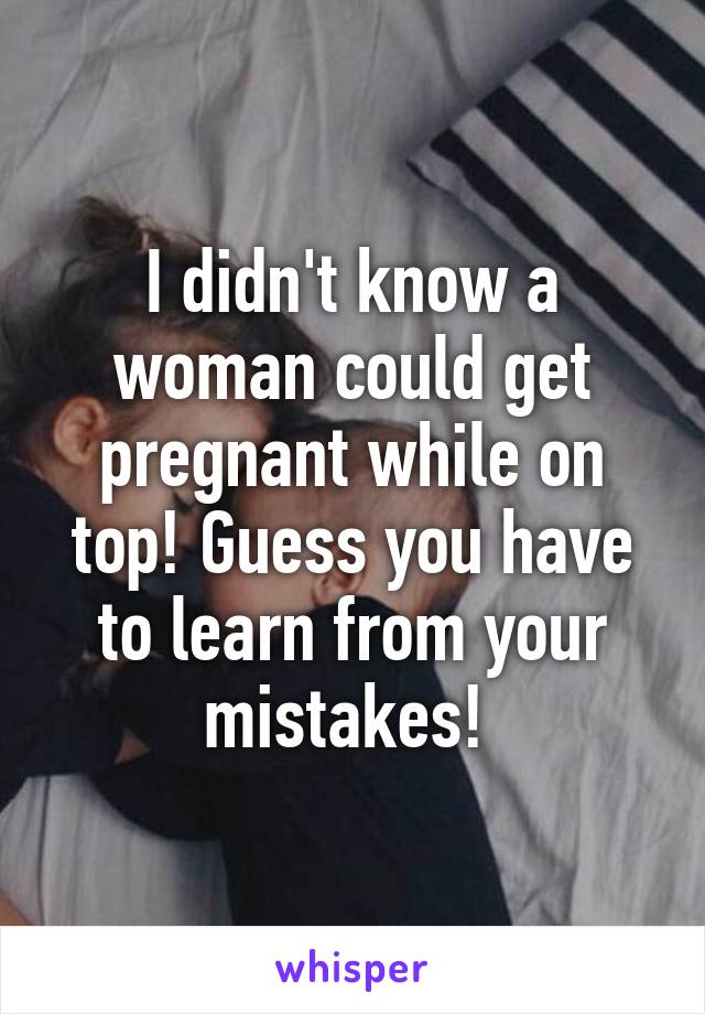 I didn't know a woman could get pregnant while on top! Guess you have to learn from your mistakes! 