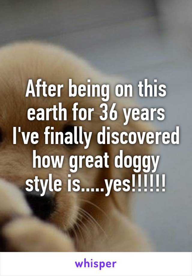 After being on this earth for 36 years I've finally discovered how great doggy style is.....yes!!!!!!