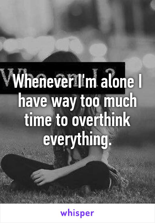 Whenever I'm alone I have way too much time to overthink everything.