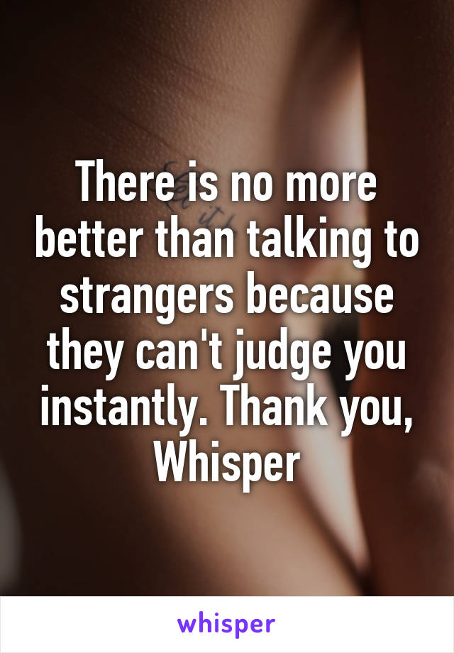 There is no more better than talking to strangers because they can't judge you instantly. Thank you, Whisper