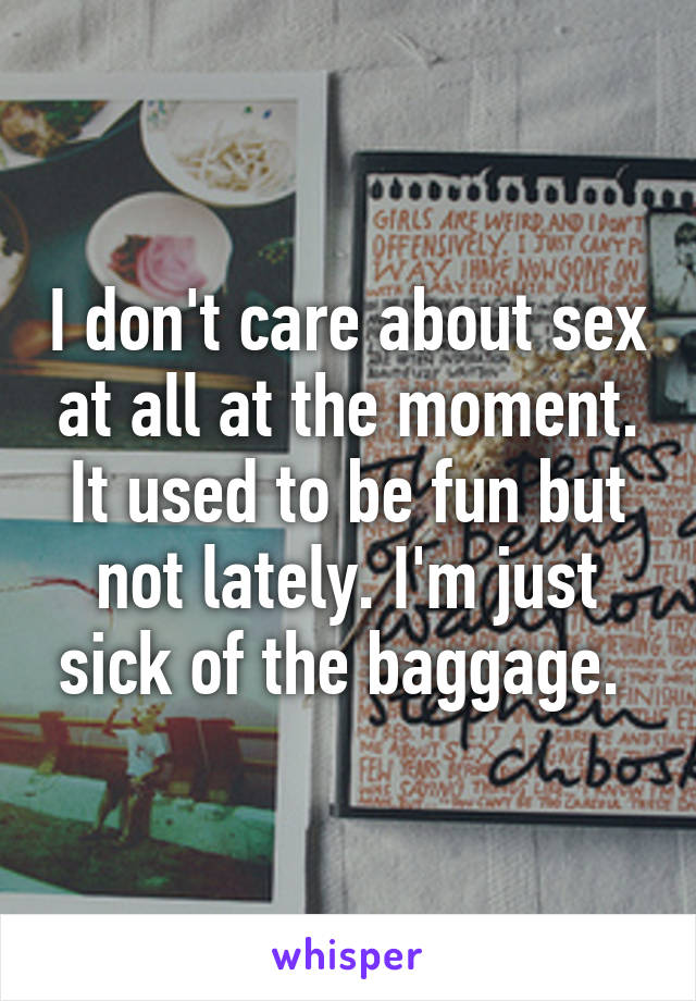 I don't care about sex at all at the moment. It used to be fun but not lately. I'm just sick of the baggage. 