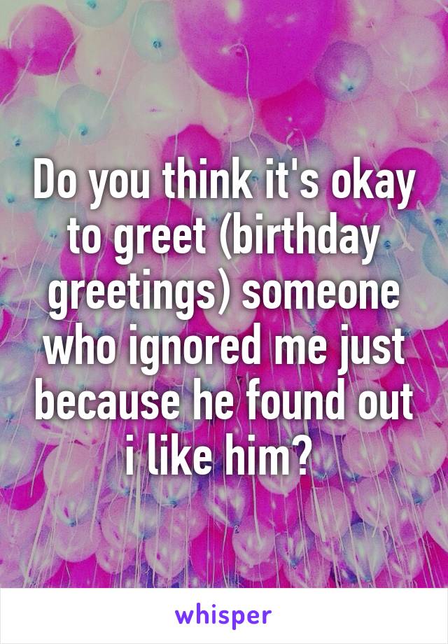 Do you think it's okay to greet (birthday greetings) someone who ignored me just because he found out i like him? 