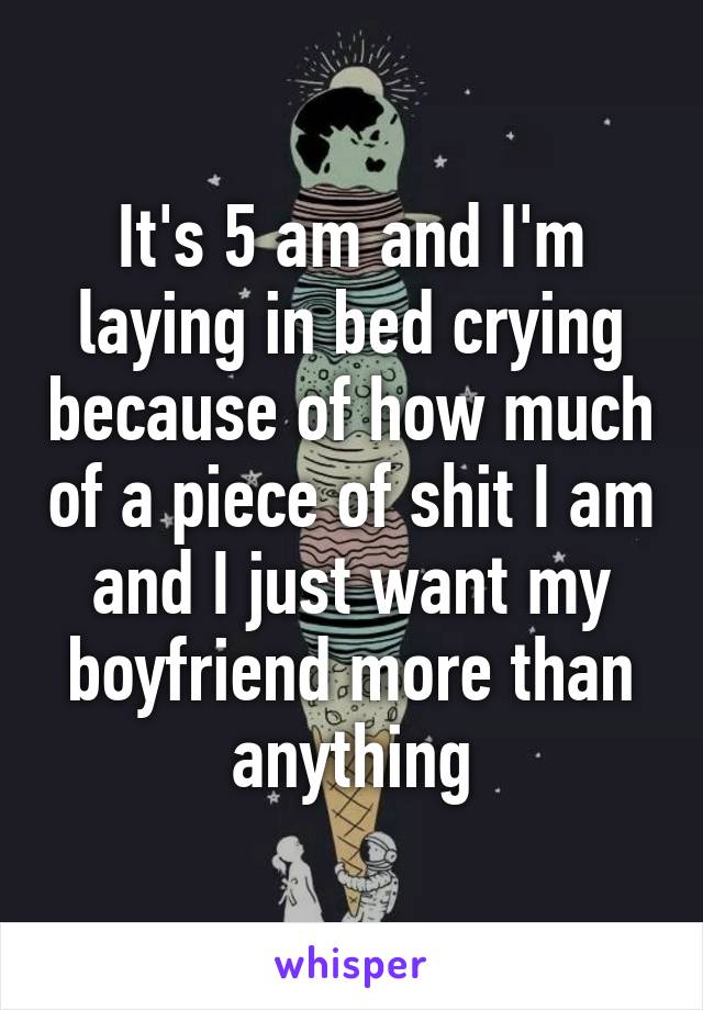 It's 5 am and I'm laying in bed crying because of how much of a piece of shit I am and I just want my boyfriend more than anything