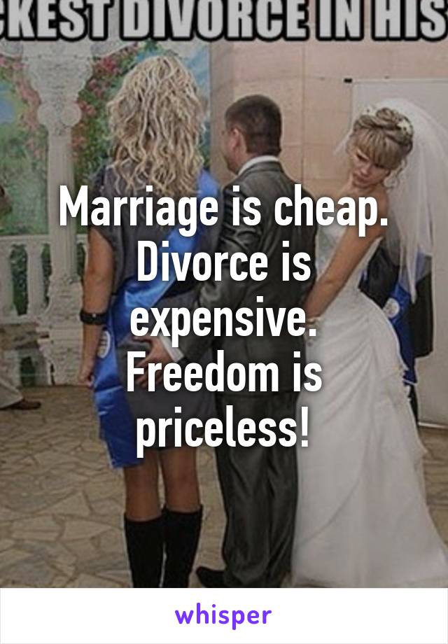 Marriage is cheap.
Divorce is expensive.
Freedom is priceless!