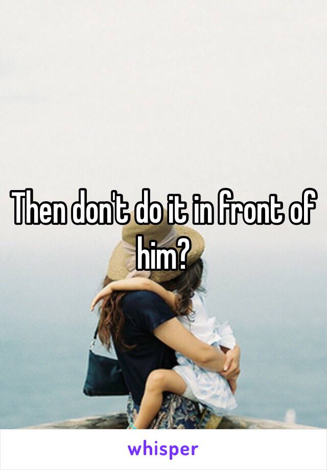 Then don't do it in front of him?