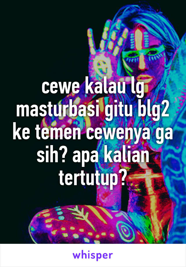 cewe kalau lg masturbasi gitu blg2 ke temen cewenya ga sih? apa kalian tertutup?