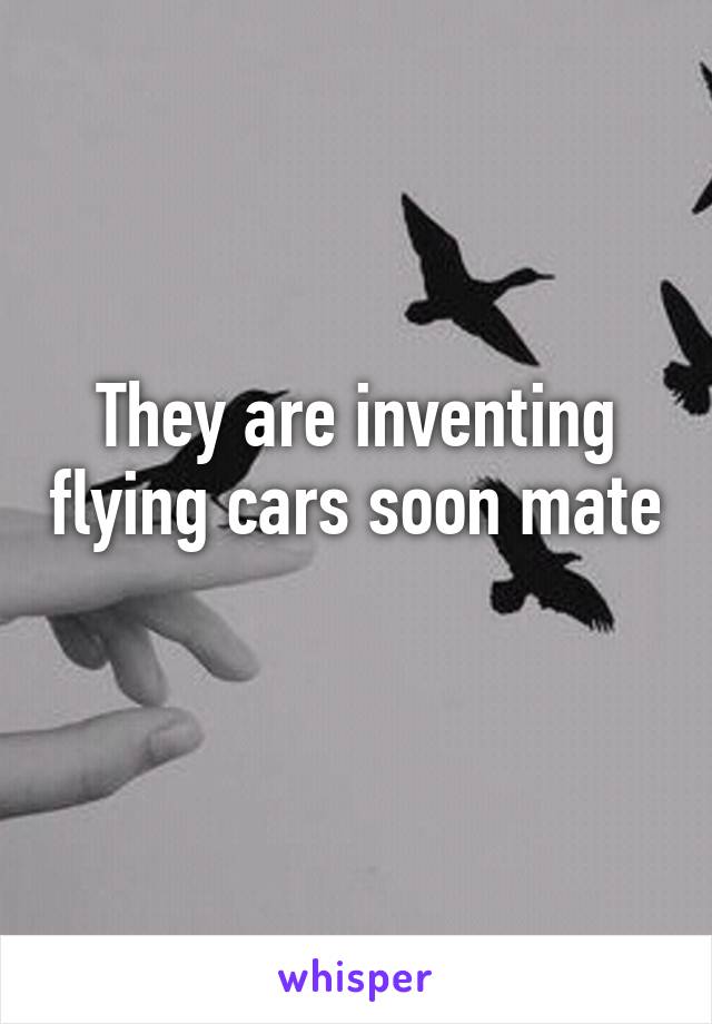 They are inventing flying cars soon mate 