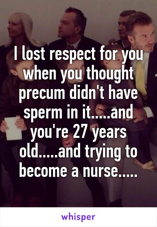 I lost respect for you when you thought precum didn't have sperm in it.....and you're 27 years old.....and trying to become a nurse.....